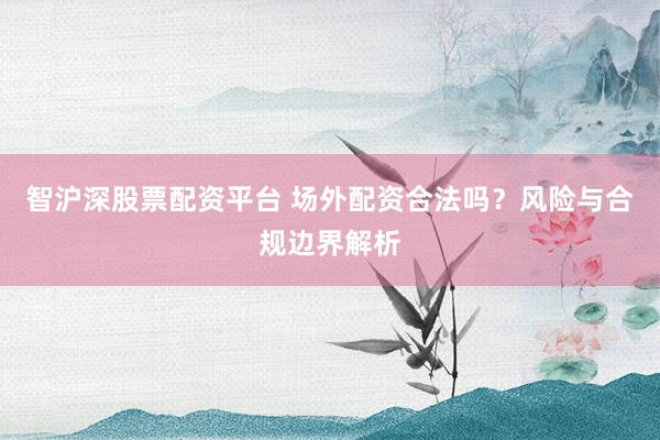 智沪深股票配资平台 场外配资合法吗？风险与合规边界解析