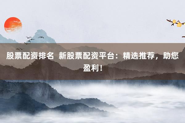 股票配资排名  新股票配资平台：精选推荐，助您盈利！