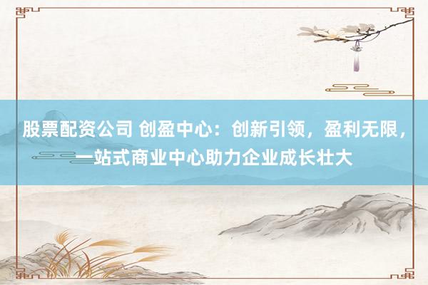 股票配资公司 创盈中心：创新引领，盈利无限，一站式商业中心助力企业成长壮大