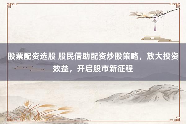 股票配资选股 股民借助配资炒股策略，放大投资效益，开启股市新征程