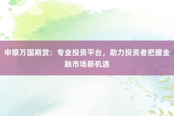 申银万国期货：专业投资平台，助力投资者把握金融市场新机遇