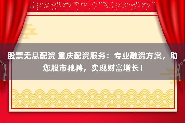 股票无息配资 重庆配资服务：专业融资方案，助您股市驰骋，实现财富增长！