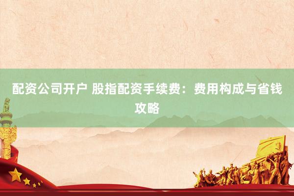 配资公司开户 股指配资手续费：费用构成与省钱攻略