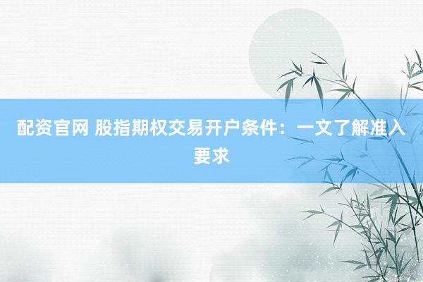 配资官网 股指期权交易开户条件：一文了解准入要求