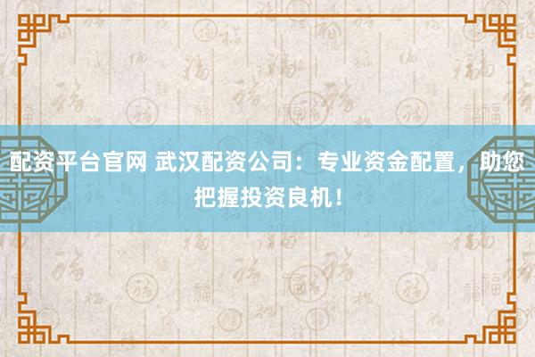 配资平台官网 武汉配资公司：专业资金配置，助您把握投资良机！