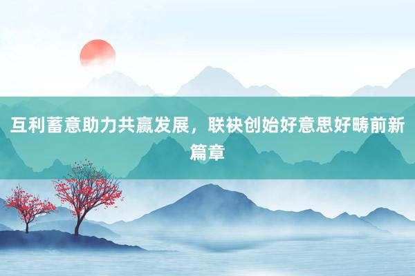 互利蓄意助力共赢发展,联袂创始好意思好畴前新篇章