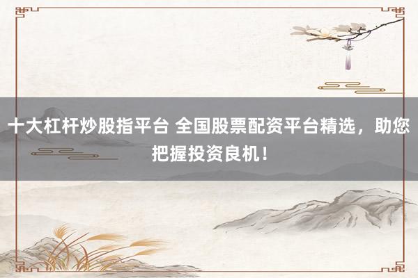 十大杠杆炒股指平台 全国股票配资平台精选，助您把握投资良机！