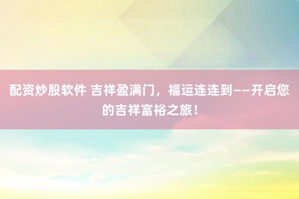 配资炒股软件 吉祥盈满门,福运连连到——开启您的吉祥富裕之旅!