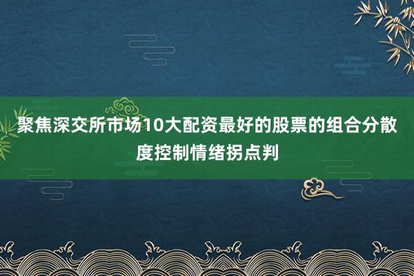 聚焦深交所市场10大配资最好的股票的组合分散度控制情绪拐点判
