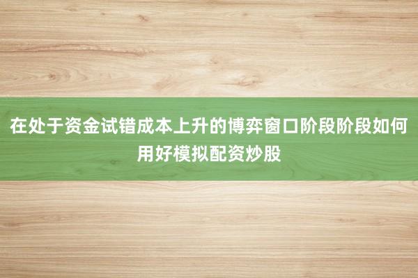 在处于资金试错成本上升的博弈窗口阶段阶段如何用好模拟配资炒股