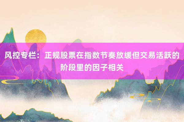 风控专栏：正规股票在指数节奏放缓但交易活跃的阶段里的因子相关