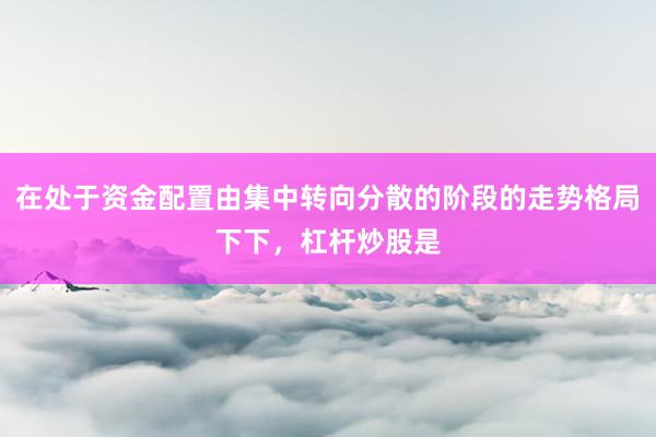 在处于资金配置由集中转向分散的阶段的走势格局下下，杠杆炒股是