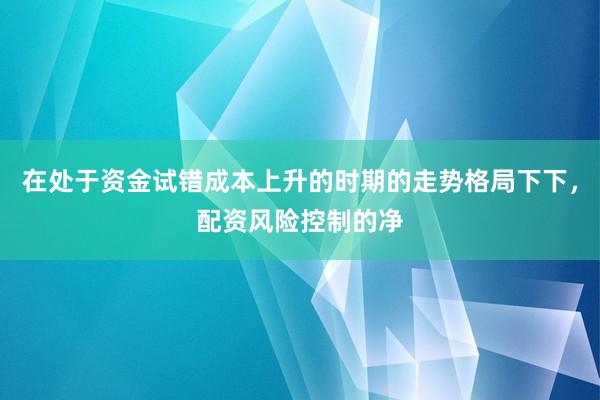 在处于资金试错成本上升的时期的走势格局下下，配资风险控制的净