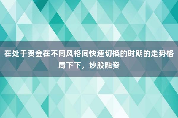 在处于资金在不同风格间快速切换的时期的走势格局下下，炒股融资